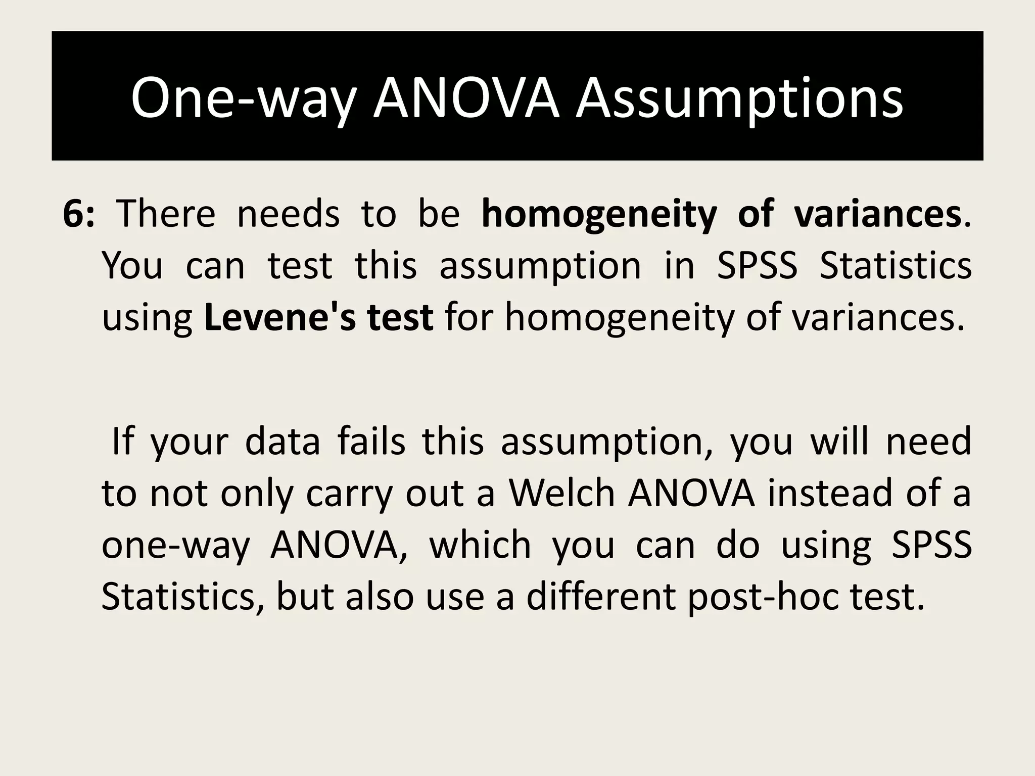 One-way ANOVA Assumptions
6: There needs to be homogeneity of variances.
You can test this assumption in SPSS Statistics
using Levene's test for homogeneity of variances.
If your data fails this assumption, you will need
to not only carry out a Welch ANOVA instead of a
one-way ANOVA, which you can do using SPSS
Statistics, but also use a different post-hoc test.
 