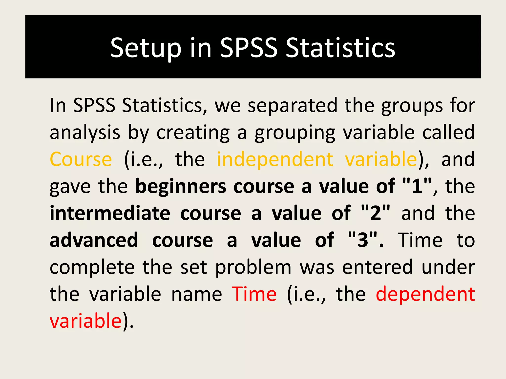 Setup in SPSS Statistics
In SPSS Statistics, we separated the groups for
analysis by creating a grouping variable called
Course (i.e., the independent variable), and
gave the beginners course a value of "1", the
intermediate course a value of "2" and the
advanced course a value of "3". Time to
complete the set problem was entered under
the variable name Time (i.e., the dependent
variable).
 