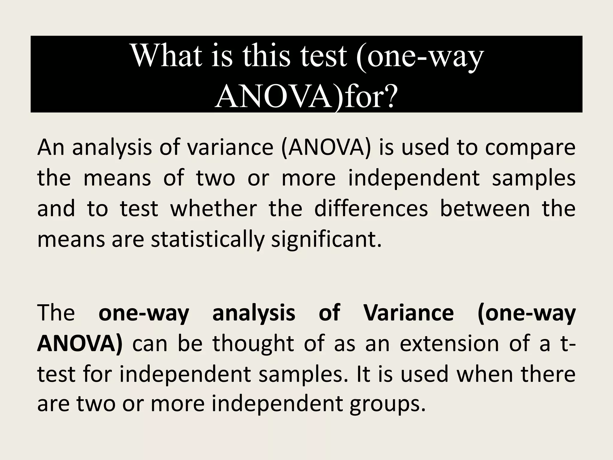 What is this test (one-way
ANOVA)for?
An analysis of variance (ANOVA) is used to compare
the means of two or more independent samples
and to test whether the differences between the
means are statistically significant.
The one-way analysis of Variance (one-way
ANOVA) can be thought of as an extension of a t-
test for independent samples. It is used when there
are two or more independent groups.
 