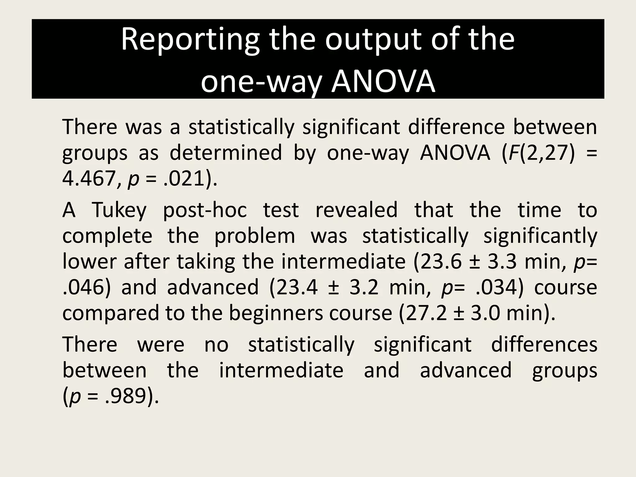 Reporting the output of the
one-way ANOVA
There was a statistically significant difference between
groups as determined by one-way ANOVA (F(2,27) =
4.467, p = .021).
A Tukey post-hoc test revealed that the time to
complete the problem was statistically significantly
lower after taking the intermediate (23.6 ± 3.3 min, p=
.046) and advanced (23.4 ± 3.2 min, p= .034) course
compared to the beginners course (27.2 ± 3.0 min).
There were no statistically significant differences
between the intermediate and advanced groups
(p = .989).
 
