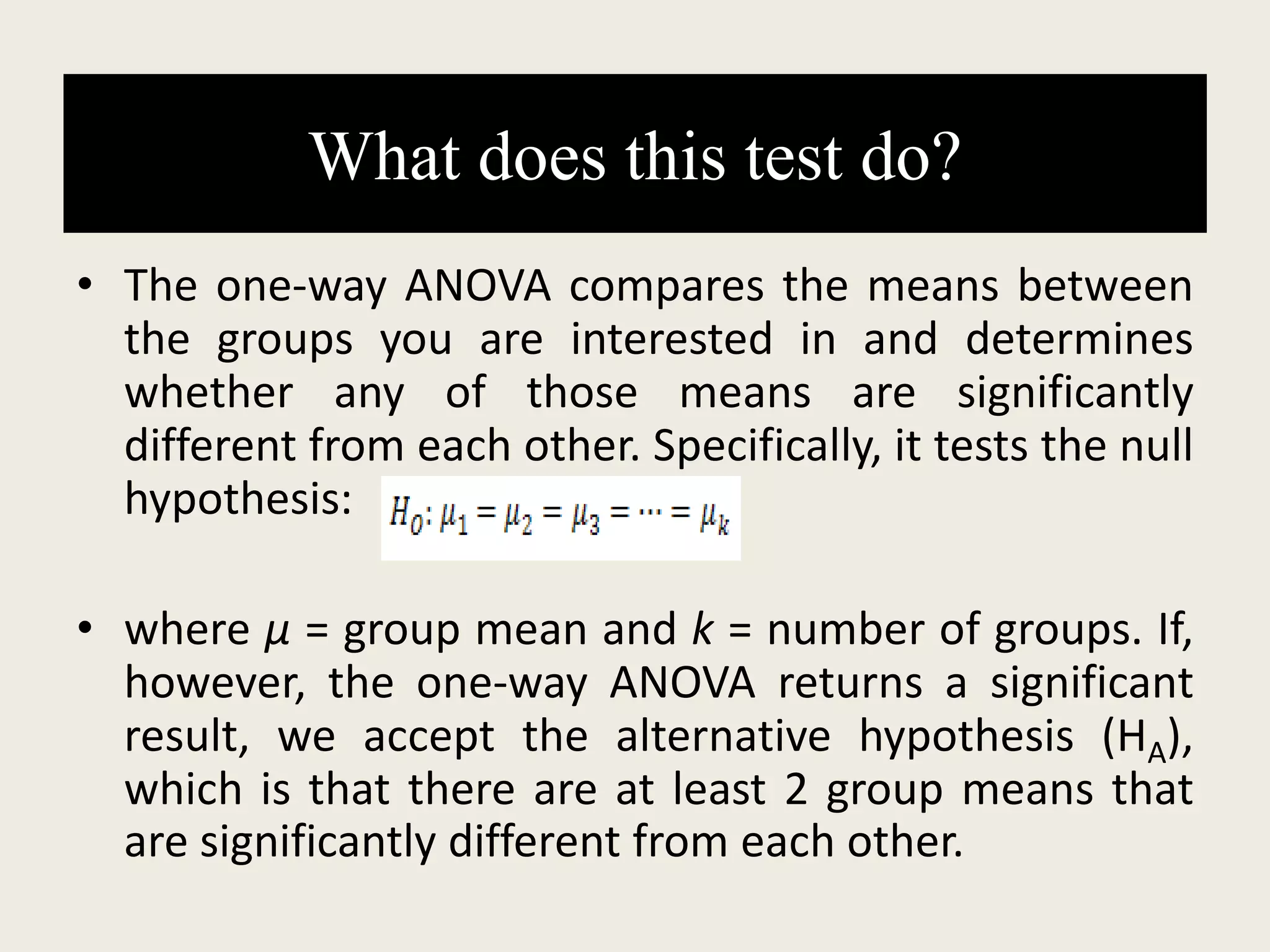 What does this test do?
• The one-way ANOVA compares the means between
the groups you are interested in and determines
whether any of those means are significantly
different from each other. Specifically, it tests the null
hypothesis:
• where µ = group mean and k = number of groups. If,
however, the one-way ANOVA returns a significant
result, we accept the alternative hypothesis (HA),
which is that there are at least 2 group means that
are significantly different from each other.
 