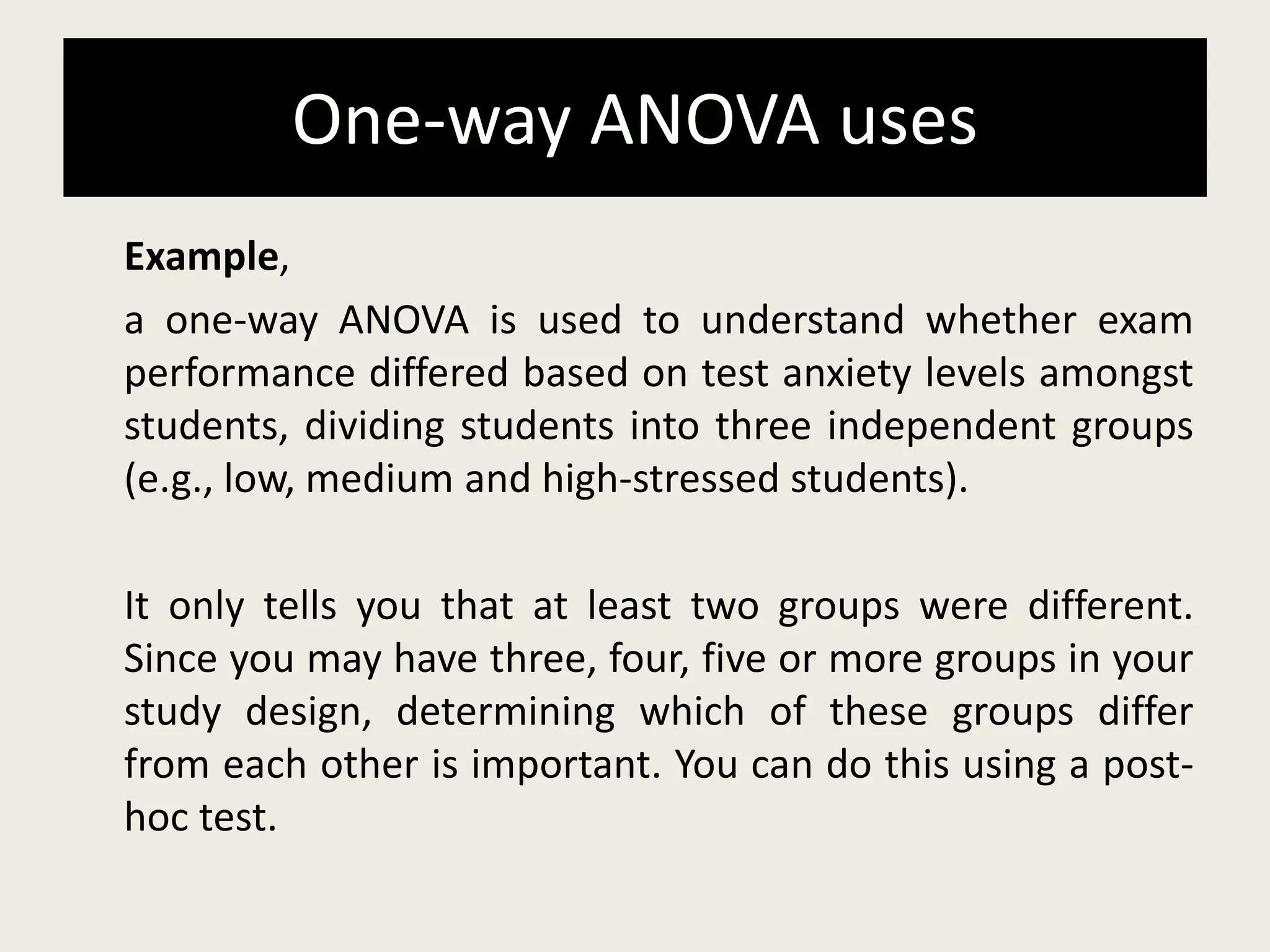 One-way ANOVA uses
Example,
a one-way ANOVA is used to understand whether exam
performance differed based on test anxiety levels amongst
students, dividing students into three independent groups
(e.g., low, medium and high-stressed students).
It only tells you that at least two groups were different.
Since you may have three, four, five or more groups in your
study design, determining which of these groups differ
from each other is important. You can do this using a post-
hoc test.
 