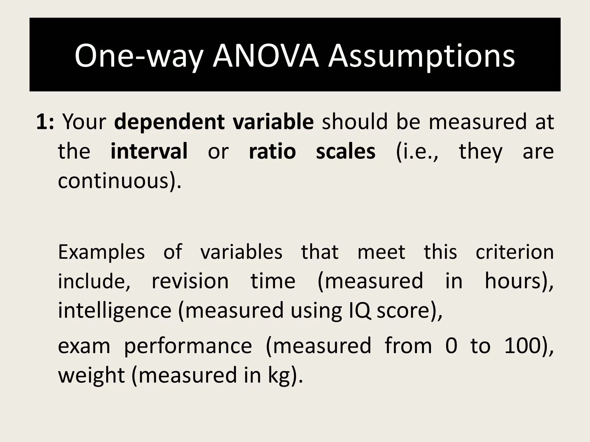 One-way ANOVA Assumptions
1: Your dependent variable should be measured at
the interval or ratio scales (i.e., they are
continuous).
Examples of variables that meet this criterion
include, revision time (measured in hours),
intelligence (measured using IQ score),
exam performance (measured from 0 to 100),
weight (measured in kg).
 