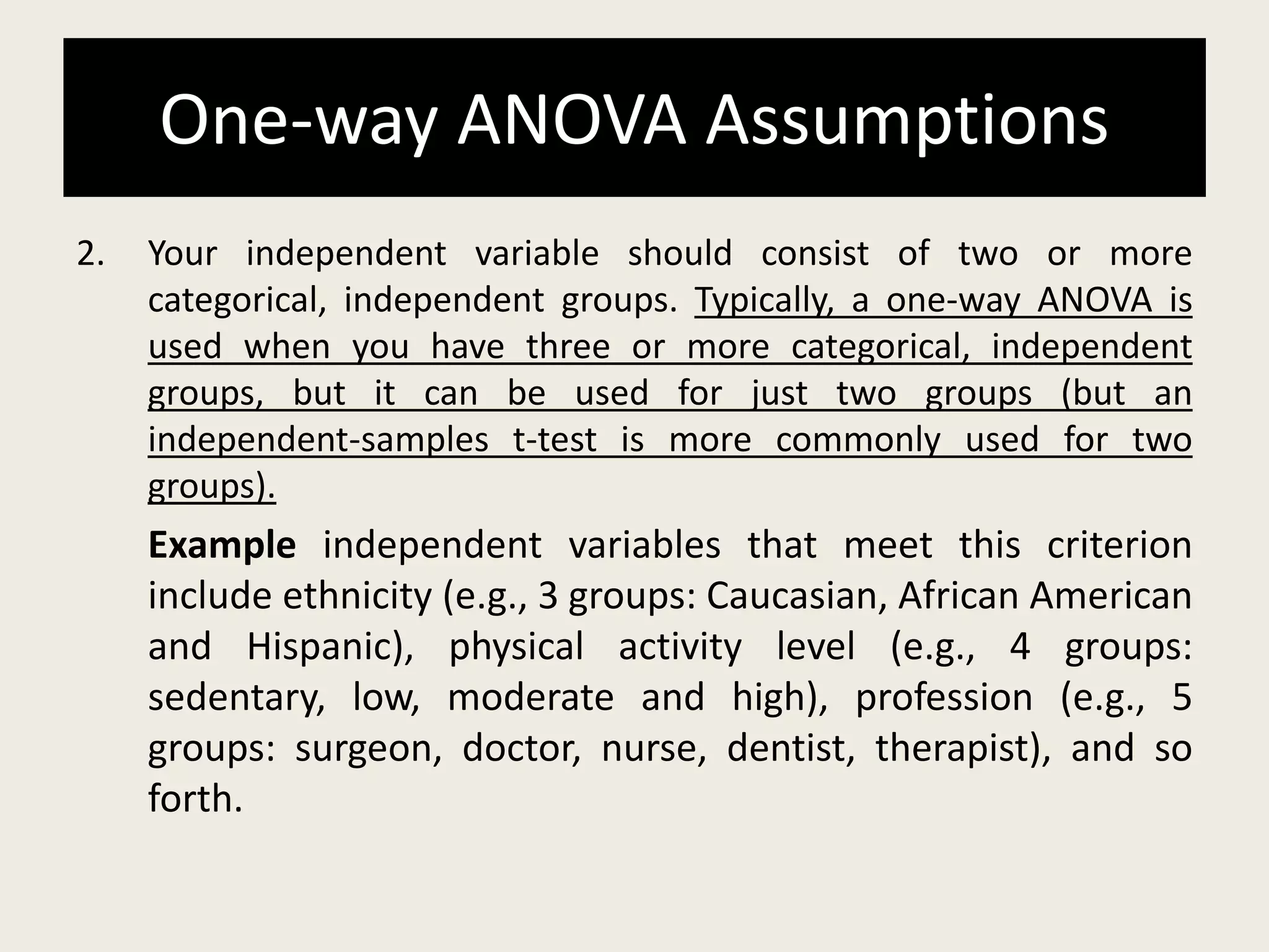 One-way ANOVA Assumptions
2. Your independent variable should consist of two or more
categorical, independent groups. Typically, a one-way ANOVA is
used when you have three or more categorical, independent
groups, but it can be used for just two groups (but an
independent-samples t-test is more commonly used for two
groups).
Example independent variables that meet this criterion
include ethnicity (e.g., 3 groups: Caucasian, African American
and Hispanic), physical activity level (e.g., 4 groups:
sedentary, low, moderate and high), profession (e.g., 5
groups: surgeon, doctor, nurse, dentist, therapist), and so
forth.
 