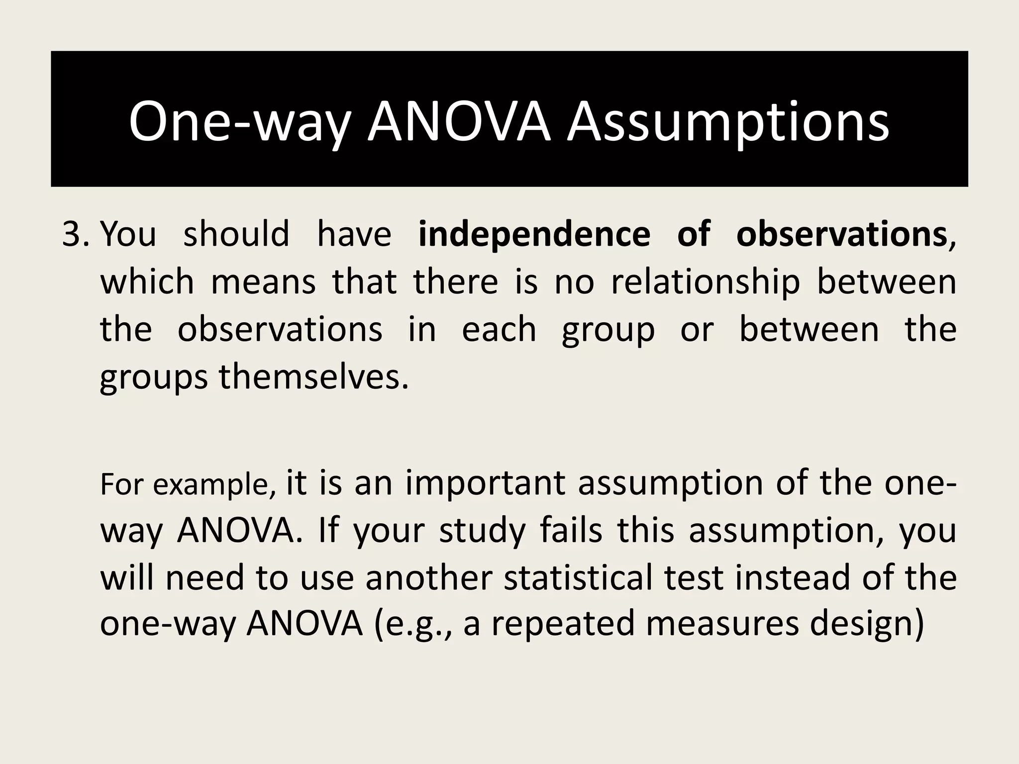 One-way ANOVA Assumptions
3. You should have independence of observations,
which means that there is no relationship between
the observations in each group or between the
groups themselves.
For example, it is an important assumption of the one-
way ANOVA. If your study fails this assumption, you
will need to use another statistical test instead of the
one-way ANOVA (e.g., a repeated measures design)
 