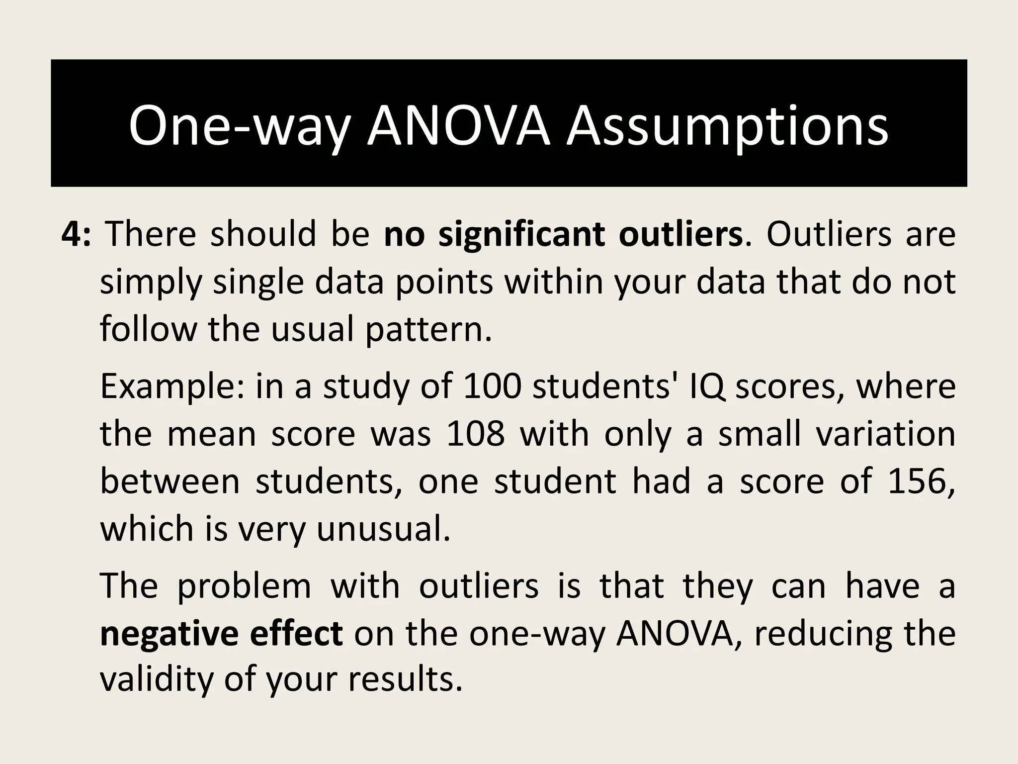 One-way ANOVA Assumptions
4: There should be no significant outliers. Outliers are
simply single data points within your data that do not
follow the usual pattern.
Example: in a study of 100 students' IQ scores, where
the mean score was 108 with only a small variation
between students, one student had a score of 156,
which is very unusual.
The problem with outliers is that they can have a
negative effect on the one-way ANOVA, reducing the
validity of your results.
 