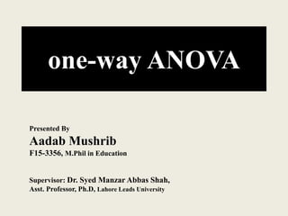 one-way ANOVA
Presented By
Aadab Mushrib
F15-3356, M.Phil in Education
Supervisor: Dr. Syed Manzar Abbas Shah,
Asst. Professor, Ph.D, Lahore Leads University
 