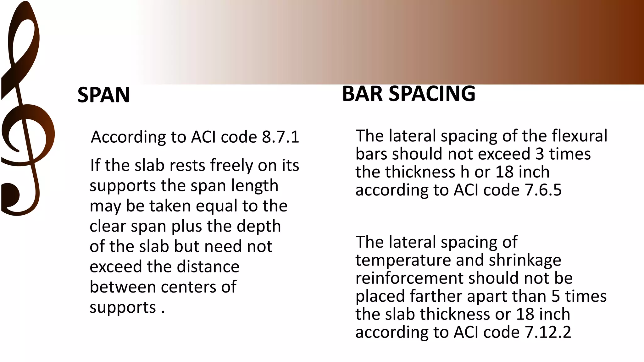 SPAN
According to ACI code 8.7.1
If the slab rests freely on its
supports the span length
may be taken equal to the
clear span plus the depth
of the slab but need not
exceed the distance
between centers of
supports .
BAR SPACING
The lateral spacing of the flexural
bars should not exceed 3 times
the thickness h or 18 inch
according to ACI code 7.6.5
The lateral spacing of
temperature and shrinkage
reinforcement should not be
placed farther apart than 5 times
the slab thickness or 18 inch
according to ACI code 7.12.2
 