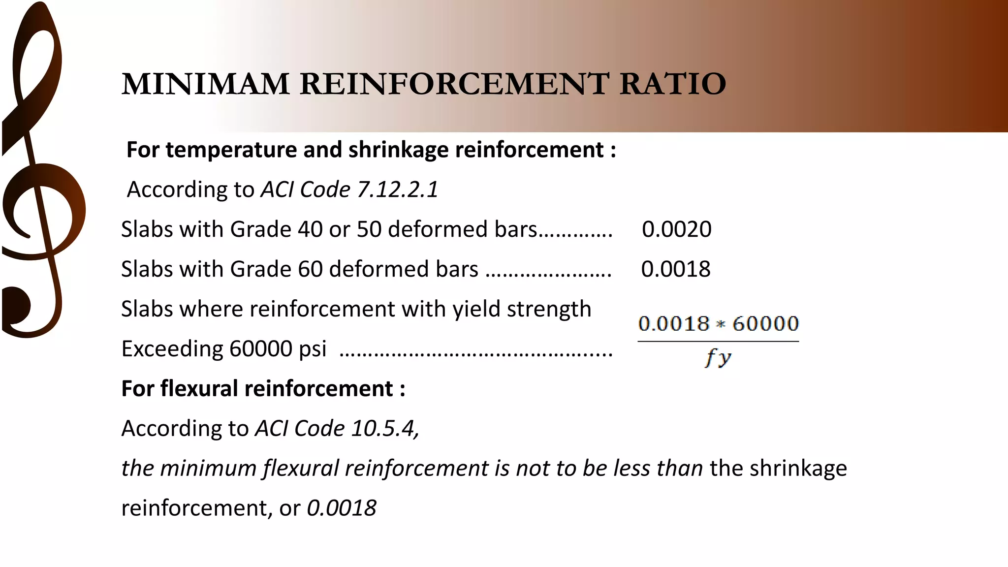 MINIMAM REINFORCEMENT RATIO
For temperature and shrinkage reinforcement :
According to ACI Code 7.12.2.1
Slabs with Grade 40 or 50 deformed bars…………. 0.0020
Slabs with Grade 60 deformed bars …………………. 0.0018
Slabs where reinforcement with yield strength
Exceeding 60000 psi …………………………………….....
For flexural reinforcement :
According to ACI Code 10.5.4,
the minimum flexural reinforcement is not to be less than the shrinkage
reinforcement, or 0.0018
 