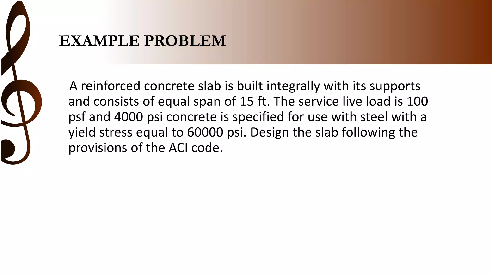 EXAMPLE PROBLEM
A reinforced concrete slab is built integrally with its supports
and consists of equal span of 15 ft. The service live load is 100
psf and 4000 psi concrete is specified for use with steel with a
yield stress equal to 60000 psi. Design the slab following the
provisions of the ACI code.
 