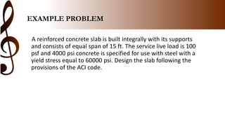 EXAMPLE PROBLEM
A reinforced concrete slab is built integrally with its supports
and consists of equal span of 15 ft. The service live load is 100
psf and 4000 psi concrete is specified for use with steel with a
yield stress equal to 60000 psi. Design the slab following the
provisions of the ACI code.
 