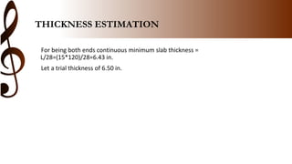 THICKNESS ESTIMATION
For being both ends continuous minimum slab thickness =
L/28=(15*120)/28=6.43 in.
Let a trial thickness of 6.50 in.
 