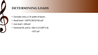 DETERMINING LOADS
• Consider only a 1 ft width of beam .
• Dead load = 150*6.50/12=81 psf
• Live load = 100 psf
• Factored DL and LL =(81+1.2+100*1.6)
=257 psf
 
