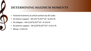 DETERMINING MAXIMUM MOMENTS
• Factored moments at critical sections by ACI code :
• At interior support : -M=1/9 *0.257*152 =6.43 k-ft
• At midspan : +M=1/14*0.257*152 =4.13 k-ft
• At exterior support : -M=1/24*0.257*152 =2.41 k-ft
• Mmax = 6.43 k-ft
 