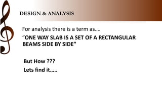 DESIGN & ANALYSIS
For analysis there is a term as….
“ONE WAY SLAB IS A SET OF A RECTANGULAR
BEAMS SIDE BY SIDE”
But How ???
Lets find it…..
 