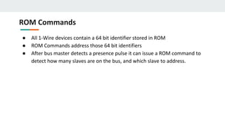 ROM Commands
● All 1-Wire devices contain a 64 bit identifier stored in ROM
● ROM Commands address those 64 bit identifiers
● After bus master detects a presence pulse it can issue a ROM command to
detect how many slaves are on the bus, and which slave to address.
 