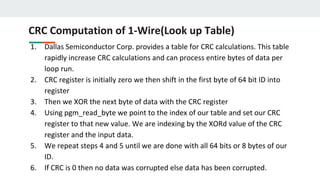 CRC Computation of 1-Wire(Look up Table)
1. Dallas Semiconductor Corp. provides a table for CRC calculations. This table
rapidly increase CRC calculations and can process entire bytes of data per
loop run.
2. CRC register is initially zero we then shift in the first byte of 64 bit ID into
register
3. Then we XOR the next byte of data with the CRC register
4. Using pgm_read_byte we point to the index of our table and set our CRC
register to that new value. We are indexing by the XORd value of the CRC
register and the input data.
5. We repeat steps 4 and 5 until we are done with all 64 bits or 8 bytes of our
ID.
6. If CRC is 0 then no data was corrupted else data has been corrupted.
 