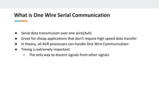 What is One Wire Serial Communication
● Serial data transmission over one wire(duh)
● Great for cheap applications that don't require high speed data transfer
● In theory, all AVR processors can handle One Wire Communication
● Timing is extremely important
○ The only way to discern signals from other signals
 