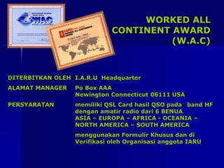 WORKED ALL
CONTINENT AWARD
(W.A.C)
DITERBITKAN OLEH I.A.R.U Headquarter
ALAMAT MANAGER Po Box AAA
Newington Connecticut 06111 USA
PERSYARATAN memiliki QSL Card hasil QSO pada band HF
dengan amatir radio dari 6 BENUA
ASIA – EUROPA – AFRICA - OCEANIA –
NORTH AMERICA – SOUTH AMERICA
menggunakan Formulir Khusus dan di
Verifikasi oleh Organisasi anggota IARU
 