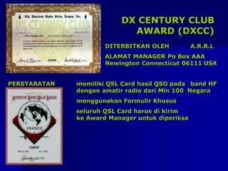 DX CENTURY CLUB
AWARD (DXCC)
DITERBITKAN OLEH A.R.R.L
ALAMAT MANAGER Po Box AAA
Newington Connecticut 06111 USA
PERSYARATAN memiliki QSL Card hasil QSO pada band HF
dengan amatir radio dari Min 100 Negara
menggunakan Formulir Khusus
seluruh QSL Card harus di kirim
ke Award Manager untuk diperiksa
 