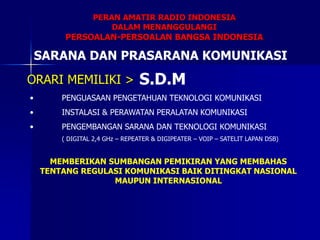 PERAN AMATIR RADIO INDONESIA
DALAM MENANGGULANGI
PERSOALAN-PERSOALAN BANGSA INDONESIA
SARANA DAN PRASARANA KOMUNIKASI
S.D.M
• PENGUASAAN PENGETAHUAN TEKNOLOGI KOMUNIKASI
• INSTALASI & PERAWATAN PERALATAN KOMUNIKASI
• PENGEMBANGAN SARANA DAN TEKNOLOGI KOMUNIKASI
( DIGITAL 2,4 GHz – REPEATER & DIGIPEATER – VOIP – SATELIT LAPAN DSB)
ORARI MEMILIKI >
MEMBERIKAN SUMBANGAN PEMIKIRAN YANG MEMBAHAS
TENTANG REGULASI KOMUNIKASI BAIK DITINGKAT NASIONAL
MAUPUN INTERNASIONAL
 