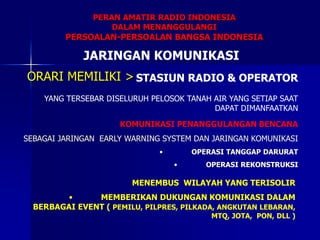 MENEMBUS WILAYAH YANG TERISOLIR
• MEMBERIKAN DUKUNGAN KOMUNIKASI DALAM
BERBAGAI EVENT ( PEMILU, PILPRES, PILKADA, ANGKUTAN LEBARAN,
MTQ, JOTA, PON, DLL )
KOMUNIKASI PENANGGULANGAN BENCANA
SEBAGAI JARINGAN EARLY WARNING SYSTEM DAN JARINGAN KOMUNIKASI
• OPERASI TANGGAP DARURAT
• OPERASI REKONSTRUKSI
ORARI MEMILIKI > STASIUN RADIO & OPERATOR
YANG TERSEBAR DISELURUH PELOSOK TANAH AIR YANG SETIAP SAAT
DAPAT DIMANFAATKAN
PERAN AMATIR RADIO INDONESIA
DALAM MENANGGULANGI
PERSOALAN-PERSOALAN BANGSA INDONESIA
JARINGAN KOMUNIKASI
 