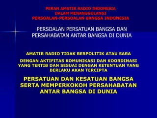 PERSOALAN PERSATUAN BANGSA DAN
PERSAHABATAN ANTAR BANGSA DI DUNIA
AMATIR RADIO TIDAK BERPOLITIK ATAU SARA
DENGAN AKTIFITAS KOMUNIKASI DAN KOORDINASI
YANG TERTIB DAN SESUAI DENGAN KETENTUAN YANG
BERLAKU AKAN TERCIPTA
PERSATUAN DAN KESATUAN BANGSA
SERTA MEMPERKOKOH PERSAHABATAN
ANTAR BANGSA DI DUNIA
PERAN AMATIR RADIO INDONESIA
DALAM MENANGGULANGI
PERSOALAN-PERSOALAN BANGSA INDONESIA
 