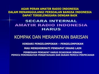 AGAR PERAN AMATIR RADIO INDONESIA
DALAM MENANGGULANGI PERSOALAN BANGSA INDONESIA
DAPAT TERSELENGGARA DENGAN BAIK
KOMPAK DAN MERAPATKAN BARISAN
HINDARI PENGELOMPOKAN – PENGELOMPOKAN
MAU MENGHORMATI PENDAPAT ORANG LAIN
PERBEDAAN PENDAPAT HARUS DIJADIKAN SEBAGAI
PEMICU PENINGKATAN PENGETAHUAN DAN BUKAN PEMICU PERPECAHAN
 