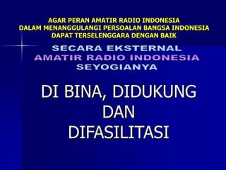 AGAR PERAN AMATIR RADIO INDONESIA
DALAM MENANGGULANGI PERSOALAN BANGSA INDONESIA
DAPAT TERSELENGGARA DENGAN BAIK
DI BINA, DIDUKUNG
DAN
DIFASILITASI
 