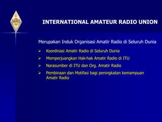 INTERNATIONAL AMATEUR RADIO UNION
Merupakan Induk Organisasi Amatir Radio di Seluruh Dunia
 Koordinasi Amatir Radio di Seluruh Dunia
 Memperjuangkan Hak-hak Amatir Radio di ITU
 Narasumber di ITU dan Org. Amatir Radio
 Pembinaan dan Motifasi bagi peningkatan kemampuan
Amatir Radio
 