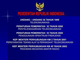 UNDANG – UNDANG 36 TAHUN 1999
TELEKOMUNIKASI
PERATURAN PEMERINTAH 52 TAHUN 2000
PENYELENGGARAAN TELEKOMUNIKASI
PERATURAN PEMERINTAH 53 TAHUN 2000
PENGGUNAAN SPEKTRUM FREKUENSI
KEP. MENTERI PERHUBUNGAN KM 3 TAHUN 2001
PERSYARATAN TEKNIS ALAT & PERANGKAT TELEKOMUNIKASI
KEP. MENTERI PERHUBUNGAN KM 49 TAHUN 2002
PEDOMAN KEGIATAN AMATIR RADIO
 