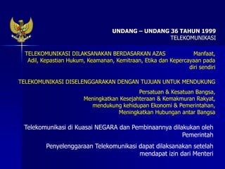 UNDANG – UNDANG 36 TAHUN 1999
TELEKOMUNIKASI
TELEKOMUNIKASI DILAKSANAKAN BERDASARKAN AZAS Manfaat,
Adil, Kepastian Hukum, Keamanan, Kemitraan, Etika dan Kepercayaan pada
diri sendiri
TELEKOMUNIKASI DISELENGGARAKAN DENGAN TUJUAN UNTUK MENDUKUNG
Persatuan & Kesatuan Bangsa,
Meningkatkan Kesejahteraan & Kemakmuran Rakyat,
mendukung kehidupan Ekonomi & Pemerintahan,
Meningkatkan Hubungan antar Bangsa
Telekomunikasi di Kuasai NEGARA dan Pembinaannya dilakukan oleh
Pemerintah
Penyelenggaraan Telekomunikasi dapat dilaksanakan setelah
mendapat izin dari Menteri
 