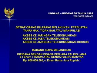SETIAP ORANG DILARANG MELAKUKAN PERBUATAN
TANPA HAK, TIDAK SAH ATAU MANIPULASI
AKSES KE JARINGAN TELEKOMUNIKASI
AKSES KE JASA TELEKOMUNIKASI
AKSES KE JARINGAN TELEKOMUNIKASI KHUSUS
BARANG SIAPA MELANGGAR
DIPIDANA DENGAN PIDANA PENJARA PALING LAMA
6 ( Enam ) TAHUN ATAU DENDA PALING BANYAK
Rp. 600.000.000,- ( Enam Ratus Juta Rupiah )
UNDANG – UNDANG 36 TAHUN 1999
TELEKOMUNIKASI
 