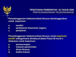 PERATURAN PEMERINTAH 52 TAHUN 2000
PENYELENGGARAAN TELEKOMUNIKASI
Penyelenggaraan telekomunikasi khusus diselenggarakan
untuk keperluan:
a. sendiri;
b. pertahanan keamanan negara;
c. penyiaran.
Penyelenggaraan telekomunikasi khusus untuk keperluan
sendiri sebagaimana dimaksud dalam Pasal 38 huruf a
dilakukan untuk keperluan:
a. perseorangan;
b. instansi pemerintah;
c. dinas khusus;
d. badan hukum
 
