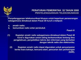 Penyelenggaraan telekomunikasi khusus untuk keperluan perseorangan
sebagaimana dimaksud dalam Pasal 39 huruf a meliputi:
a. amatir radio;
b. komunikasi radio antar penduduk
Pasal 41
(1) Kegiatan amatir radio sebagaimana dimaksud dalam Pasal 40
huruf a digunakan untuk saling berkomunikasi tentang ilmu
pengetahuan, penyelidikan teknis dan informasi yang berkaitan
dengan teknik radio dan elektronika.
(2) Kegiatan amatir radio dapat digunakan untuk penyampaian
berita mara bahaya, bencana alam, pencarian dan pertolongan
(SAR).
PERATURAN PEMERINTAH 52 TAHUN 2000
PENYELENGGARAAN TELEKOMUNIKASI
 