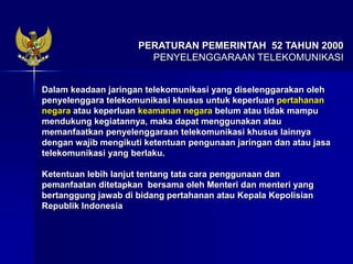 Dalam keadaan jaringan telekomunikasi yang diselenggarakan oleh
penyelenggara telekomunikasi khusus untuk keperluan pertahanan
negara atau keperluan keamanan negara belum atau tidak mampu
mendukung kegiatannya, maka dapat menggunakan atau
memanfaatkan penyelenggaraan telekomunikasi khusus lainnya
dengan wajib mengikuti ketentuan pengunaan jaringan dan atau jasa
telekomunikasi yang berlaku.
Ketentuan lebih lanjut tentang tata cara penggunaan dan
pemanfaatan ditetapkan bersama oleh Menteri dan menteri yang
bertanggung jawab di bidang pertahanan atau Kepala Kepolisian
Republik Indonesia
PERATURAN PEMERINTAH 52 TAHUN 2000
PENYELENGGARAAN TELEKOMUNIKASI
 