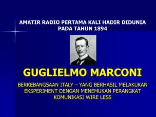 AMATIR RADIO PERTAMA KALI HADIR DIDUNIA
PADA TAHUN 1894
GUGLIELMO MARCONI
BERKEBANGSAAN ITALY – YANG BERHASIL MELAKUKAN
EKSPERIMENT DENGAN MENEMUKAN PERANGKAT
KOMUNIKASI WIRE LESS
 