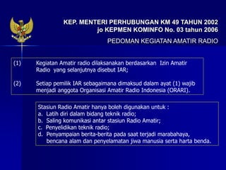 KEP. MENTERI PERHUBUNGAN KM 49 TAHUN 2002
jo KEPMEN KOMINFO No. 03 tahun 2006
PEDOMAN KEGIATAN AMATIR RADIO
(1) Kegiatan Amatir radio dilaksanakan berdasarkan Izin Amatir
Radio yang selanjutnya disebut IAR;
(2) Setiap pemilik IAR sebagaimana dimaksud dalam ayat (1) wajib
menjadi anggota Organisasi Amatir Radio Indonesia (ORARI).
Stasiun Radio Amatir hanya boleh digunakan untuk :
a. Latih diri dalam bidang teknik radio;
b. Saling komunikasi antar stasiun Radio Amatir;
c. Penyelidikan teknik radio;
d. Penyampaian berita-berita pada saat terjadi marabahaya,
bencana alam dan penyelamatan jiwa manusia serta harta benda.
 
