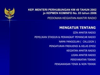 KEP. MENTERI PERHUBUNGAN KM 49 TAHUN 2002
jo KEPMEN KOMINFO No. 03 tahun 2006
PEDOMAN KEGIATAN AMATIR RADIO
MENGATUR TENTANG
IZIN AMATIR RADIO
PEMILIKAN STASIUN & PERANGKAT PEMANCAR RADIO
NAMA PANGGILAN ( CALLSIGN )
PENGATURAN FREKUENSI & KELAS EMISI
KEGIATAN AMATIR RADIO
UJIAN AMATIR RADIO
PERSYARATAN TEKNIK
PENGAWASAN TENIK & NON TEKNIK
 