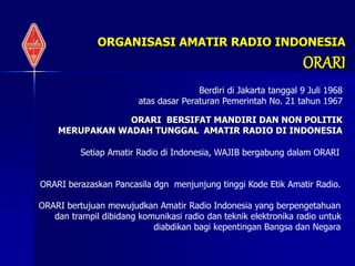 ORGANISASI AMATIR RADIO INDONESIA
ORARI
ORARI BERSIFAT MANDIRI DAN NON POLITIK
MERUPAKAN WADAH TUNGGAL AMATIR RADIO DI INDONESIA
Berdiri di Jakarta tanggal 9 Juli 1968
atas dasar Peraturan Pemerintah No. 21 tahun 1967
Setiap Amatir Radio di Indonesia, WAJIB bergabung dalam ORARI
ORARI berazaskan Pancasila dgn menjunjung tinggi Kode Etik Amatir Radio.
ORARI bertujuan mewujudkan Amatir Radio Indonesia yang berpengetahuan
dan trampil dibidang komunikasi radio dan teknik elektronika radio untuk
diabdikan bagi kepentingan Bangsa dan Negara
 
