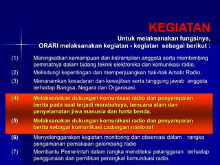 KEGIATAN
Untuk melaksanakan fungsinya,
ORARI melaksanakan kegiatan - kegiatan sebagai berikut :
(1) Meningkatkan kemampuan dan ketrampilan anggota serta membimbing
peminatnya dalam bidang teknik elektronika dan komunikasi radio.
(2) Melindungi kepentingan dan memperjuangkan hak-hak Amatir Radio.
(3) Menanamkan kesadaran dan kewajiban serta tanggung jawab anggota
terhadap Bangsa, Negara dan Organisasi.
(4) Melaksanakan dukungan komunikasi radio dan penyampaian
berita pada saat terjadi marabahaya, bencana alam dan
penyelamatan jiwa manusia dan harta benda.
(5) Melaksanakan dukungan komunikasi radio dan penyampaian
berita sebagai komunikasi cadangan nasional
(6) Menyelenggarakan kegiatan monitoring dan observasi dalam rangka
pengamanan pemakaian gelombang radio
(7) Membantu Pemerintah dalam rangka menditeksi pelanggaran terhadap
penggunaan dan pemilikan perangkat komunikasi radio.
 