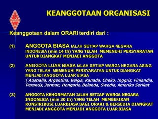Keanggotaan dalam ORARI terdiri dari :
(1) ANGGOTA BIASA IALAH SETIAP WARGA NEGARA
INDONESIA (min 14 th) YANG TELAH MEMENUHI PERSYARATAN
UNTUK DIANGKAT MENJADI ANGGOTA
(2) ANGGOTA LUAR BIASA IALAH SETIAP WARGA NEGARA ASING
YANG TELAH MEMENUHI PERSYARATAN UNTUK DIANGKAT
MENJADI ANGGOTA LUAR BIASA
( Australia, Argentina, Belgia, Kanada, Cheko, Inggris, Finlandia,
Perancis, Jerman, Hongaria, Belanda, Swedia, Amerika Serikat
(3) ANGGOTA KEHORMATAN IALAH SETIAP WARGA NEGARA
INDONESIA (min 30 th) YANG TELAH MEMBERIKAN
KONSTRIBUSI LUARBIASA BAGI ORARI & BERSEDIA DIANGKAT
MENJADI ANGGOTA MENJADI ANGGOTA LUAR BIASA
KEANGGOTAAN ORGANISASI
 