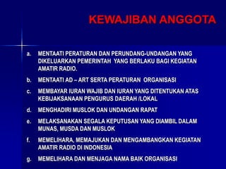 KEWAJIBAN ANGGOTA
a. MENTAATI PERATURAN DAN PERUNDANG-UNDANGAN YANG
DIKELUARKAN PEMERINTAH YANG BERLAKU BAGI KEGIATAN
AMATIR RADIO.
b. MENTAATI AD – ART SERTA PERATURAN ORGANISASI
c. MEMBAYAR IURAN WAJIB DAN IURAN YANG DITENTUKAN ATAS
KEBIJAKSANAAN PENGURUS DAERAH /LOKAL
d. MENGHADIRI MUSLOK DAN UNDANGAN RAPAT
e. MELAKSANAKAN SEGALA KEPUTUSAN YANG DIAMBIL DALAM
MUNAS, MUSDA DAN MUSLOK
f. MEMELIHARA, MEMAJUKAN DAN MENGAMBANGKAN KEGIATAN
AMATIR RADIO DI INDONESIA
g. MEMELIHARA DAN MENJAGA NAMA BAIK ORGANISASI
 