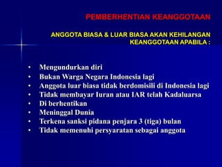 PEMBERHENTIAN KEANGGOTAAN
• Mengundurkan diri
• Bukan Warga Negara Indonesia lagi
• Anggota luar biasa tidak berdomisili di Indonesia lagi
• Tidak membayar Iuran atau IAR telah Kadaluarsa
• Di berhentikan
• Meninggal Dunia
• Terkena sanksi pidana penjara 3 (tiga) bulan
• Tidak memenuhi persyaratan sebagai anggota
ANGGOTA BIASA & LUAR BIASA AKAN KEHILANGAN
KEANGGOTAAN APABILA :
 