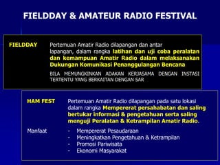 FIELDDAY & AMATEUR RADIO FESTIVAL
FIELDDAY Pertemuan Amatir Radio dilapangan dan antar
lapangan, dalam rangka latihan dan uji coba peralatan
dan kemampuan Amatir Radio dalam melaksanakan
Dukungan Komunikasi Penanggulangan Bencana
BILA MEMUNGKINKAN ADAKAN KERJASAMA DENGAN INSTASI
TERTENTU YANG BERKAITAN DENGAN SAR
HAM FEST Pertemuan Amatir Radio dilapangan pada satu lokasi
dalam rangka Mempererat persahabatan dan saling
bertukar informasi & pengetahuan serta saling
menguji Peralatan & Ketrampilan Amatir Radio.
Manfaat - Mempererat Pesaudaraan
- Meningkatkan Pengetahuan & Ketrampilan
- Promosi Pariwisata
- Ekonomi Masyarakat
 