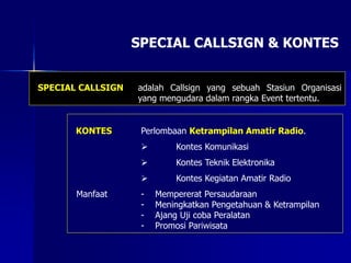SPECIAL CALLSIGN & KONTES
SPECIAL CALLSIGN adalah Callsign yang sebuah Stasiun Organisasi
yang mengudara dalam rangka Event tertentu.
KONTES Perlombaan Ketrampilan Amatir Radio.
 Kontes Komunikasi
 Kontes Teknik Elektronika
 Kontes Kegiatan Amatir Radio
Manfaat - Mempererat Persaudaraan
- Meningkatkan Pengetahuan & Ketrampilan
- Ajang Uji coba Peralatan
- Promosi Pariwisata
 