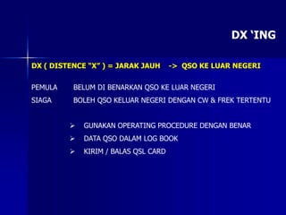DX ‘ING
DX ( DISTENCE “X” ) = JARAK JAUH -> QSO KE LUAR NEGERI
PEMULA BELUM DI BENARKAN QSO KE LUAR NEGERI
SIAGA BOLEH QSO KELUAR NEGERI DENGAN CW & FREK TERTENTU
 GUNAKAN OPERATING PROCEDURE DENGAN BENAR
 DATA QSO DALAM LOG BOOK
 KIRIM / BALAS QSL CARD
 