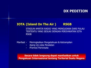 DX PEDITION
IOTA (Island On The Air ) RSGB
STASIUN AMATIR RADIO YANG MENGUDARA DARI PULAU
TERTENTU YANG SESUAI DENGAN PERSYARATAN IOTA
RSGB
Manfaat - Meningkatkan Pengetahuan & Ketrampilan
- Ajang Uji coba Peralatan
- Promosi Pariwisata
Secara tidak langsung dapat manfaatkan untuk
Pengakuan Internasional tentang Toritorial Suatu Negara
 