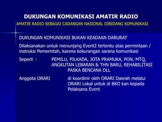 DUKUNGAN KOMUNIKASI AMATIR RADIO
AMATIR RADIO SEBAGAI CADANGAN NASIONAL DIBIDANG KOMUNIKASI
DUKUNGAN KOMUNIKASI BUKAN KEADAAN DARURAT
Dilaksanakan untuk menunjang Event2 tertentu atas permintaan /
instruksi Pemerintah, karena kekurangan sarana komunikasi
Seperti : PEMILU, PILKADA, JOTA PRAMUKA, PON, MTQ,
ANGKUTAN LEBARAN & THN BARU, REHABILITASI
PASKA BENCANA DLL
Anggota ORARI di koordinir oleh ORARI Daerah melalui
ORARI Lokal untuk di BKO kan kepada
Pelaksana Event
 