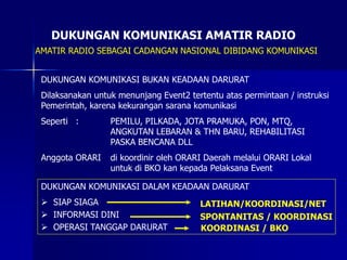DUKUNGAN KOMUNIKASI AMATIR RADIO
AMATIR RADIO SEBAGAI CADANGAN NASIONAL DIBIDANG KOMUNIKASI
DUKUNGAN KOMUNIKASI BUKAN KEADAAN DARURAT
Dilaksanakan untuk menunjang Event2 tertentu atas permintaan / instruksi
Pemerintah, karena kekurangan sarana komunikasi
Seperti : PEMILU, PILKADA, JOTA PRAMUKA, PON, MTQ,
ANGKUTAN LEBARAN & THN BARU, REHABILITASI
PASKA BENCANA DLL
Anggota ORARI di koordinir oleh ORARI Daerah melalui ORARI Lokal
untuk di BKO kan kepada Pelaksana Event
DUKUNGAN KOMUNIKASI DALAM KEADAAN DARURAT
 SIAP SIAGA
 INFORMASI DINI
 OPERASI TANGGAP DARURAT
LATIHAN/KOORDINASI/NET
SPONTANITAS / KOORDINASI
KOORDINASI / BKO
 